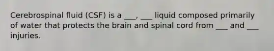 Cerebrospinal fluid (CSF) is a ___, ___ liquid composed primarily of water that protects the brain and spinal cord from ___ and ___ injuries.