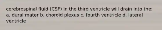 cerebrospinal fluid (CSF) in the third ventricle will drain into the: a. dural mater b. choroid plexus c. fourth ventricle d. lateral ventricle