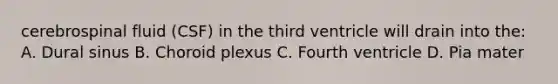 cerebrospinal fluid (CSF) in the third ventricle will drain into the: A. Dural sinus B. Choroid plexus C. Fourth ventricle D. Pia mater