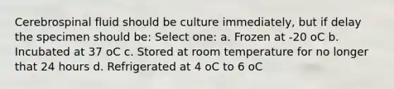 Cerebrospinal fluid should be culture immediately, but if delay the specimen should be: Select one: a. Frozen at -20 oC b. Incubated at 37 oC c. Stored at room temperature for no longer that 24 hours d. Refrigerated at 4 oC to 6 oC