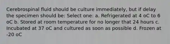 Cerebrospinal fluid should be culture immediately, but if delay the specimen should be: Select one: a. Refrigerated at 4 oC to 6 oC b. Stored at room temperature for no longer that 24 hours c. Incubated at 37 oC and cultured as soon as possible d. Frozen at -20 oC