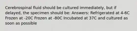 Cerebrospinal fluid should be cultured immediately, but if delayed, the specimen should be: Answers: Refrigerated at 4-6C Frozen at -20C Frozen at -80C Incubated at 37C and cultured as soon as possible