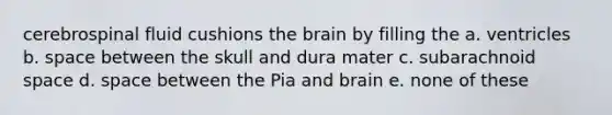 cerebrospinal fluid cushions <a href='https://www.questionai.com/knowledge/kLMtJeqKp6-the-brain' class='anchor-knowledge'>the brain</a> by filling the a. ventricles b. space between the skull and dura mater c. subarachnoid space d. space between the Pia and brain e. none of these