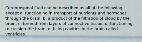 Cerebrospinal fluid can be described as all of the following except a. functioning in transport of nutrients and hormones through the brain. b. a product of the filtration of blood by the brain. c. formed from layers of connective tissue. d. functioning to cushion the brain. e. filling cavities in the brain called ventricles.