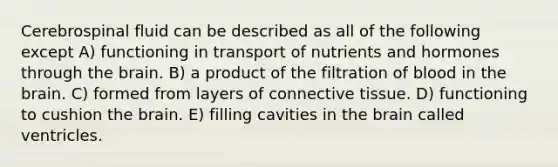 Cerebrospinal fluid can be described as all of the following except A) functioning in transport of nutrients and hormones through the brain. B) a product of the filtration of blood in the brain. C) formed from layers of connective tissue. D) functioning to cushion the brain. E) filling cavities in the brain called ventricles.