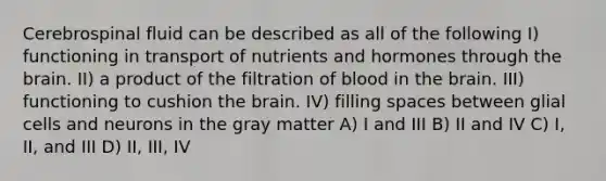 Cerebrospinal fluid can be described as all of the following I) functioning in transport of nutrients and hormones through <a href='https://www.questionai.com/knowledge/kLMtJeqKp6-the-brain' class='anchor-knowledge'>the brain</a>. II) a product of the filtration of blood in the brain. III) functioning to cushion the brain. IV) filling spaces between glial cells and neurons in the gray matter A) I and III B) II and IV C) I, II, and III D) II, III, IV