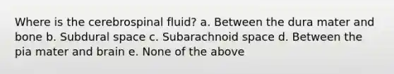 Where is the cerebrospinal fluid? a. Between the dura mater and bone b. Subdural space c. Subarachnoid space d. Between the pia mater and brain e. None of the above