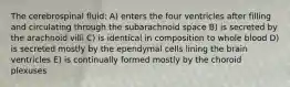 The cerebrospinal fluid: A) enters the four ventricles after filling and circulating through the subarachnoid space B) is secreted by the arachnoid villi C) is identical in composition to whole blood D) is secreted mostly by the ependymal cells lining the brain ventricles E) is continually formed mostly by the choroid plexuses