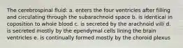 The cerebrospinal fluid: a. enters the four ventricles after filling and circulating through the subarachnoid space b. is identical in coposition to whole blood c. is secreted by the arachnoid villi d. is secreted mostly by the ependymal cells lining the brain ventricles e. is continually formed mostly by the choroid plexus
