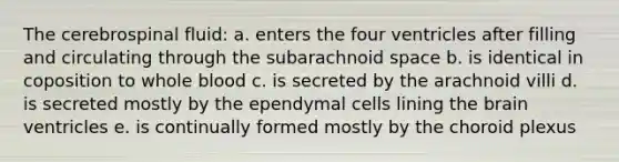 The cerebrospinal fluid: a. enters the four ventricles after filling and circulating through the subarachnoid space b. is identical in coposition to whole blood c. is secreted by the arachnoid villi d. is secreted mostly by the ependymal cells lining <a href='https://www.questionai.com/knowledge/kLMtJeqKp6-the-brain' class='anchor-knowledge'>the brain</a> ventricles e. is continually formed mostly by the choroid plexus