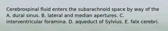 Cerebrospinal fluid enters the subarachnoid space by way of the A. dural sinus. B. lateral and median apertures. C. interventricular foramina. D. aqueduct of Sylvius. E. falx cerebri.