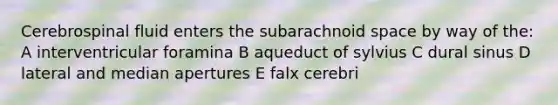 Cerebrospinal fluid enters the subarachnoid space by way of the: A interventricular foramina B aqueduct of sylvius C dural sinus D lateral and median apertures E falx cerebri