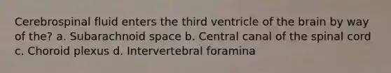 Cerebrospinal fluid enters the third ventricle of the brain by way of the? a. Subarachnoid space b. Central canal of the spinal cord c. Choroid plexus d. Intervertebral foramina