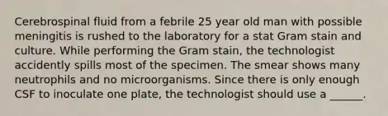 Cerebrospinal fluid from a febrile 25 year old man with possible meningitis is rushed to the laboratory for a stat Gram stain and culture. While performing the Gram stain, the technologist accidently spills most of the specimen. The smear shows many neutrophils and no microorganisms. Since there is only enough CSF to inoculate one plate, the technologist should use a ______.