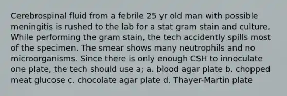 Cerebrospinal fluid from a febrile 25 yr old man with possible meningitis is rushed to the lab for a stat gram stain and culture. While performing the gram stain, the tech accidently spills most of the specimen. The smear shows many neutrophils and no microorganisms. Since there is only enough CSH to innoculate one plate, the tech should use a; a. blood agar plate b. chopped meat glucose c. chocolate agar plate d. Thayer-Martin plate