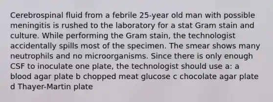 Cerebrospinal fluid from a febrile 25-year old man with possible meningitis is rushed to the laboratory for a stat Gram stain and culture. While performing the Gram stain, the technologist accidentally spills most of the specimen. The smear shows many neutrophils and no microorganisms. Since there is only enough CSF to inoculate one plate, the technologist should use a: a blood agar plate b chopped meat glucose c chocolate agar plate d Thayer-Martin plate