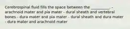 Cerebrospinal fluid fills the space between the __________. - arachnoid mater and pia mater - dural sheath and vertebral bones - dura mater and pia mater - dural sheath and dura mater - dura mater and arachnoid mater