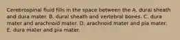 Cerebrospinal fluid fills in the space between the A. dural sheath and dura mater. B. dural sheath and vertebral bones. C. dura mater and arachnoid mater. D. arachnoid mater and pia mater. E. dura mater and pia mater.