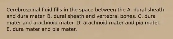 Cerebrospinal fluid fills in the space between the A. dural sheath and dura mater. B. dural sheath and vertebral bones. C. dura mater and arachnoid mater. D. arachnoid mater and pia mater. E. dura mater and pia mater.