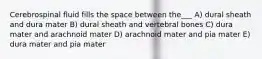 Cerebrospinal fluid fills the space between the___ A) dural sheath and dura mater B) dural sheath and vertebral bones C) dura mater and arachnoid mater D) arachnoid mater and pia mater E) dura mater and pia mater