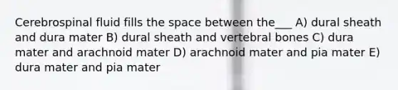 Cerebrospinal fluid fills <a href='https://www.questionai.com/knowledge/k0Lyloclid-the-space' class='anchor-knowledge'>the space</a> between the___ A) dural sheath and dura mater B) dural sheath and vertebral bones C) dura mater and arachnoid mater D) arachnoid mater and pia mater E) dura mater and pia mater