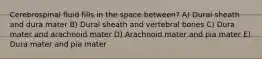 Cerebrospinal fluid fills in the space between? A) Dural sheath and dura mater B) Dural sheath and vertebral bones C) Dura mater and arachnoid mater D) Arachnoid mater and pia mater E) Dura mater and pia mater