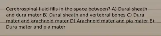 Cerebrospinal fluid fills in the space between? A) Dural sheath and dura mater B) Dural sheath and vertebral bones C) Dura mater and arachnoid mater D) Arachnoid mater and pia mater E) Dura mater and pia mater