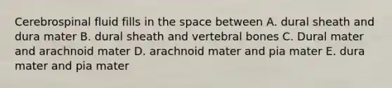 Cerebrospinal fluid fills in the space between A. dural sheath and dura mater B. dural sheath and vertebral bones C. Dural mater and arachnoid mater D. arachnoid mater and pia mater E. dura mater and pia mater