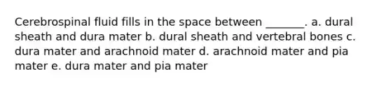 Cerebrospinal fluid fills in the space between _______. a. dural sheath and dura mater b. dural sheath and vertebral bones c. dura mater and arachnoid mater d. arachnoid mater and pia mater e. dura mater and pia mater