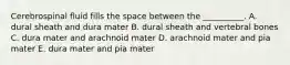 Cerebrospinal fluid fills the space between the __________. A. dural sheath and dura mater B. dural sheath and vertebral bones C. dura mater and arachnoid mater D. arachnoid mater and pia mater E. dura mater and pia mater