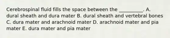 Cerebrospinal fluid fills the space between the __________. A. dural sheath and dura mater B. dural sheath and vertebral bones C. dura mater and arachnoid mater D. arachnoid mater and pia mater E. dura mater and pia mater