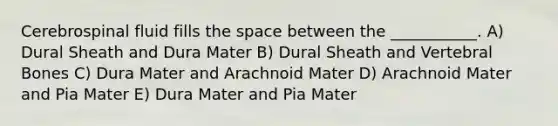 Cerebrospinal fluid fills the space between the ___________. A) Dural Sheath and Dura Mater B) Dural Sheath and Vertebral Bones C) Dura Mater and Arachnoid Mater D) Arachnoid Mater and Pia Mater E) Dura Mater and Pia Mater