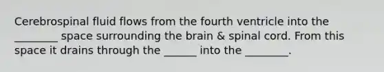 Cerebrospinal fluid flows from the fourth ventricle into the ________ space surrounding the brain & spinal cord. From this space it drains through the ______ into the ________.