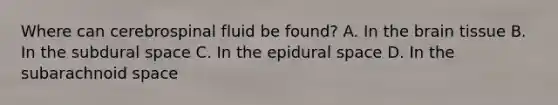 Where can cerebrospinal fluid be found? A. In the brain tissue B. In the subdural space C. In the epidural space D. In the subarachnoid space