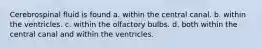 Cerebrospinal fluid is found a. within the central canal. b. within the ventricles. c. within the olfactory bulbs. d. both within the central canal and within the ventricles.