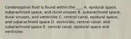 Cerebrospinal fluid is found within the ___. A. epidural space, subarachnoid space, and dural sinuses B. subarachnoid space, dural sinuses, and ventricles C. central canal, epidural space, and subarachnoid space D. ventricles, central canal, and subarachnoid space E. central canal, epidural space and ventricles