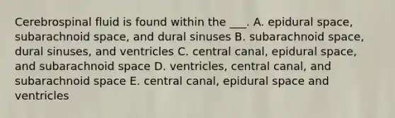 Cerebrospinal fluid is found within the ___. A. epidural space, subarachnoid space, and dural sinuses B. subarachnoid space, dural sinuses, and ventricles C. central canal, epidural space, and subarachnoid space D. ventricles, central canal, and subarachnoid space E. central canal, epidural space and ventricles