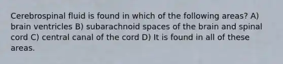 Cerebrospinal fluid is found in which of the following areas? A) brain ventricles B) subarachnoid spaces of the brain and spinal cord C) central canal of the cord D) It is found in all of these areas.