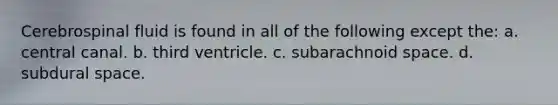 Cerebrospinal fluid is found in all of the following except the: a. central canal. b. third ventricle. c. subarachnoid space. d. subdural space.