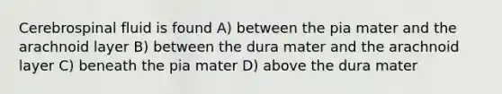 Cerebrospinal fluid is found A) between the pia mater and the arachnoid layer B) between the dura mater and the arachnoid layer C) beneath the pia mater D) above the dura mater