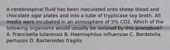 A cerebrospinal fluid has been inoculated onto sheep blood and chocolate agar plates and into a tube of trypticase soy broth. All media were incubated in an atmosphere of 5% CO2. Which of the following organisms would usually be isolated by this procedure? A. Francisella tularensis B. Haemophilus influenzae C. Bordetella pertussis D. Bacteroides fragilis