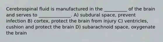 Cerebrospinal fluid is manufactured in the __________ of the brain and serves to ______________. A) subdural space, prevent infection B) cortex, protect the brain from injury C) ventricles, cushion and protect the brain D) subarachnoid space, oxygenate the brain