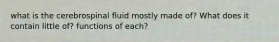 what is the cerebrospinal fluid mostly made of? What does it contain little of? functions of each?