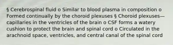 § Cerebrospinal fluid o Similar to blood plasma in composition o Formed continually by the choroid plexuses § Choroid plexuses—capillaries in the ventricles of the brain o CSF forms a watery cushion to protect the brain and spinal cord o Circulated in the arachnoid space, ventricles, and central canal of the spinal cord