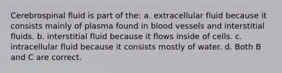 Cerebrospinal fluid is part of the: a. extracellular fluid because it consists mainly of plasma found in blood vessels and interstitial fluids. b. interstitial fluid because it flows inside of cells. c. intracellular fluid because it consists mostly of water. d. Both B and C are correct.