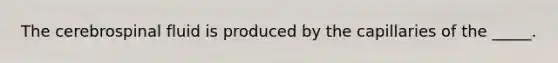 The cerebrospinal fluid is produced by the capillaries of the _____.