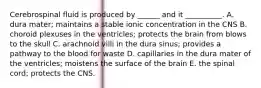 Cerebrospinal fluid is produced by ______ and it __________. A. dura mater; maintains a stable ionic concentration in the CNS B. choroid plexuses in the ventricles; protects the brain from blows to the skull C. arachnoid villi in the dura sinus; provides a pathway to the blood for waste D. capillaries in the dura mater of the ventricles; moistens the surface of the brain E. the spinal cord; protects the CNS.