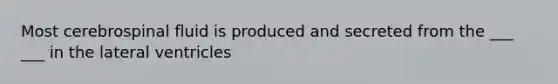 Most cerebrospinal fluid is produced and secreted from the ___ ___ in the lateral ventricles