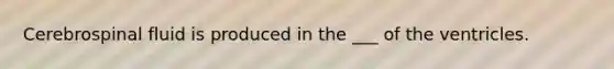 Cerebrospinal fluid is produced in the ___ of the ventricles.