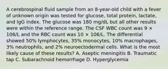 A cerebrospinal fluid sample from an 8-year-old child with a fever of unknown origin was tested for glucose, total protein, lactate, and IgG index. The glucose was 180 mg/dL but all other results were within the reference range. The CSF WBC count was 9 × 106/L and the RBC count was 10 × 106/L. The differential showed 50% lymphocytes, 35% monocytes, 10% macrophages, 3% neutrophils, and 2% neuroectodermal cells. What is the most likely cause of these results? A. Aseptic meningitis B. Traumatic tap C. Subarachnoid hemorrhage D. Hyperglycemia